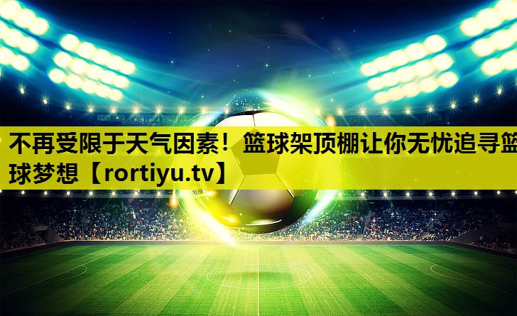 不再受限于天气因素！篮球架顶棚让你无忧追寻篮球梦想