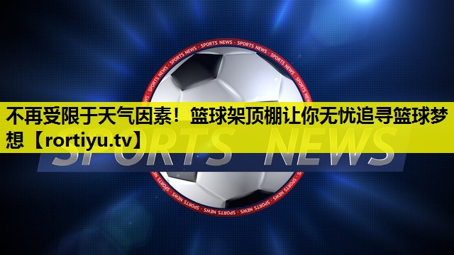 不再受限于天气因素！篮球架顶棚让你无忧追寻篮球梦想