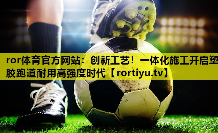创新工艺！一体化施工开启塑胶跑道耐用高强度时代